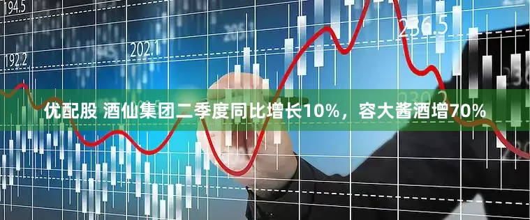 优配股 酒仙集团二季度同比增长10%，容大酱酒增70%