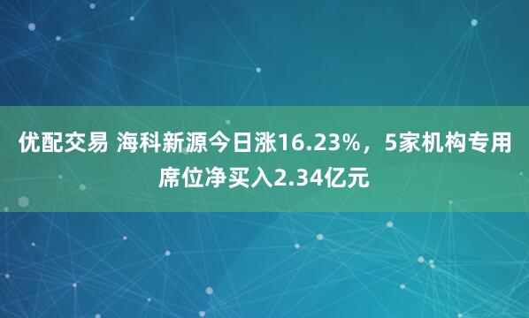 优配交易 海科新源今日涨16.23%，5家机构专用席位净买入2.34亿元